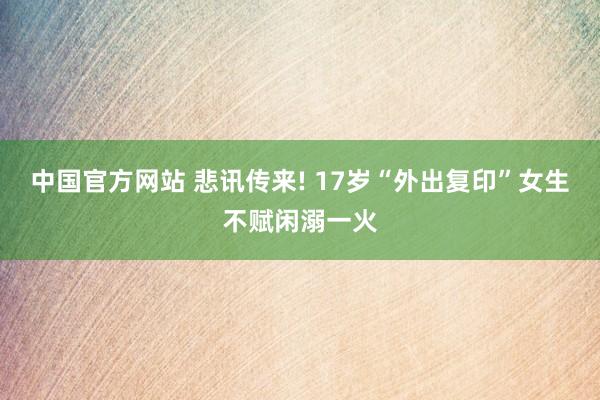 中国官方网站 悲讯传来! 17岁“外出复印”女生不赋闲溺一火