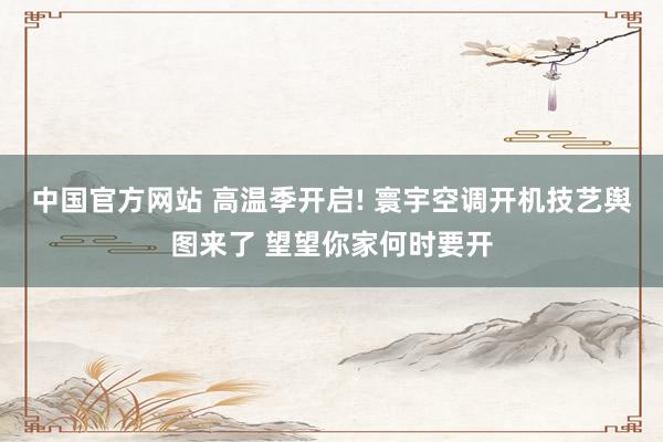 中国官方网站 高温季开启! 寰宇空调开机技艺舆图来了 望望你家何时要开