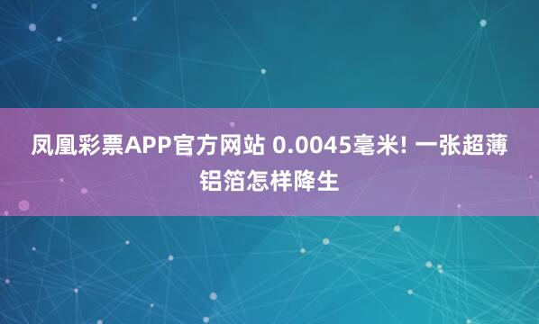 凤凰彩票APP官方网站 0.0045毫米! 一张超薄铝箔怎样降生