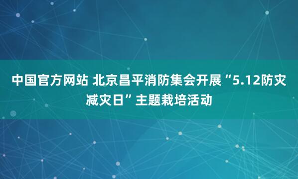 中国官方网站 北京昌平消防集会开展“5.12防灾减灾日”主题栽培活动