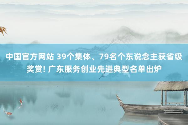 中国官方网站 39个集体、79名个东说念主获省级奖赏! 广东服务创业先进典型名单出炉