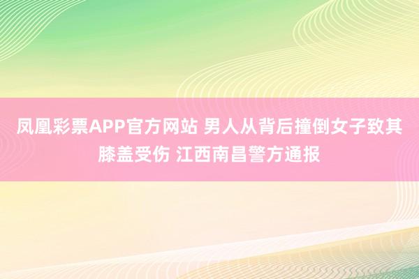 凤凰彩票APP官方网站 男人从背后撞倒女子致其膝盖受伤 江西南昌警方通报