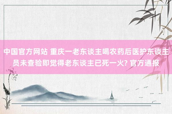 中国官方网站 重庆一老东谈主喝农药后医护东谈主员未查验即觉得老东谈主已死一火? 官方通报