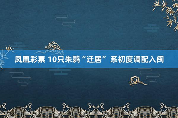 凤凰彩票 10只朱鹮“迁居” 系初度调配入闽