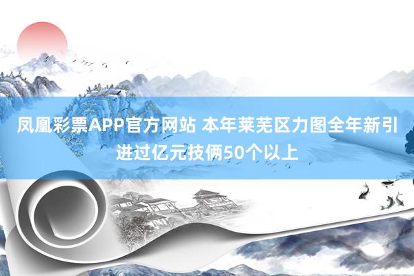 凤凰彩票APP官方网站 本年莱芜区力图全年新引进过亿元技俩50个以上