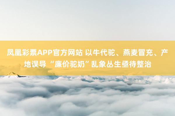 凤凰彩票APP官方网站 以牛代驼、燕麦冒充、产地误导 “廉价驼奶”乱象丛生亟待整治
