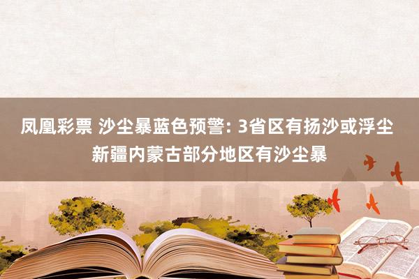 凤凰彩票 沙尘暴蓝色预警: 3省区有扬沙或浮尘 新疆内蒙古部分地区有沙尘暴