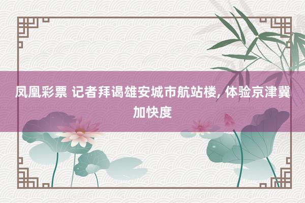 凤凰彩票 记者拜谒雄安城市航站楼, 体验京津冀加快度
