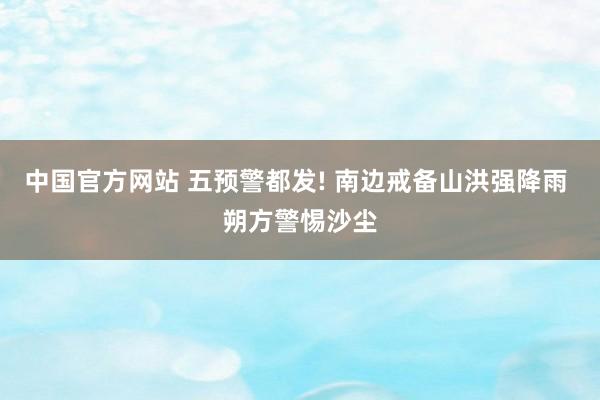 中国官方网站 五预警都发! 南边戒备山洪强降雨 朔方警惕沙尘