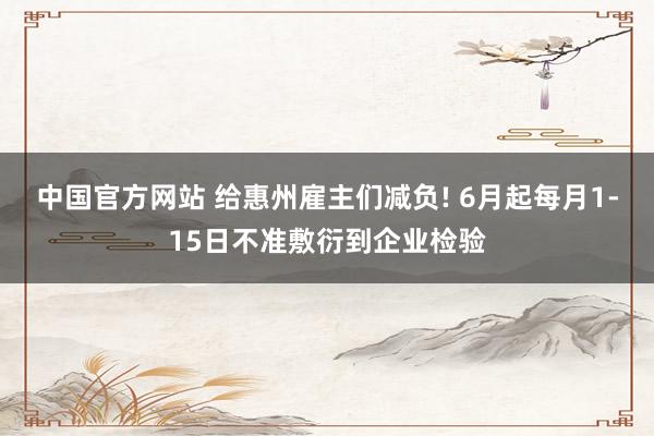 中国官方网站 给惠州雇主们减负! 6月起每月1-15日不准敷衍到企业检验