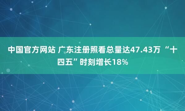 中国官方网站 广东注册照看总量达47.43万 “十四五”时刻增长18%