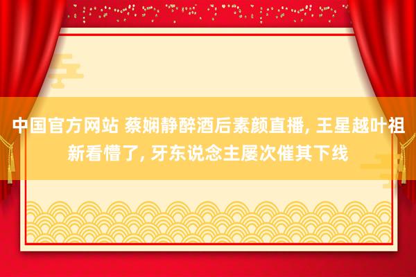 中国官方网站 蔡娴静醉酒后素颜直播， 王星越叶祖新看懵了， 牙东说念主屡次催其下线