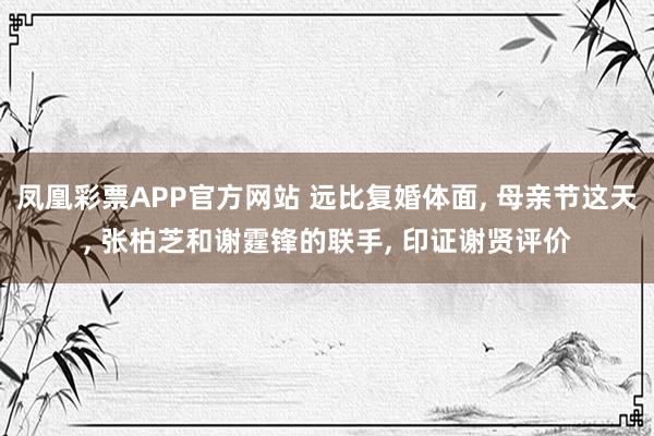 凤凰彩票APP官方网站 远比复婚体面， 母亲节这天， 张柏芝和谢霆锋的联手， 印证谢贤评价