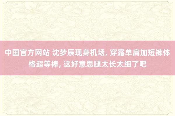 中国官方网站 沈梦辰现身机场， 穿露单肩加短裤体格超等棒，<a href=