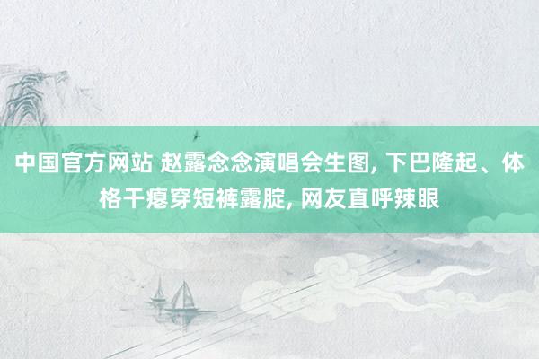 中国官方网站 赵露念念演唱会生图， 下巴隆起、体格干瘪穿短裤露腚， 网友直呼辣眼