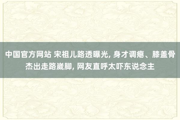 中国官方网站 宋祖儿路透曝光, 身才调瘪、膝盖骨杰出走路崴脚, 网友直呼太吓东说念主