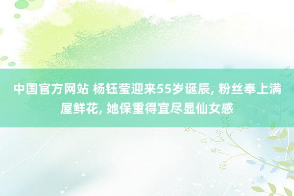 中国官方网站 杨钰莹迎来55岁诞辰， 粉丝奉上满屋鲜花， 她保重得宜尽显仙女感