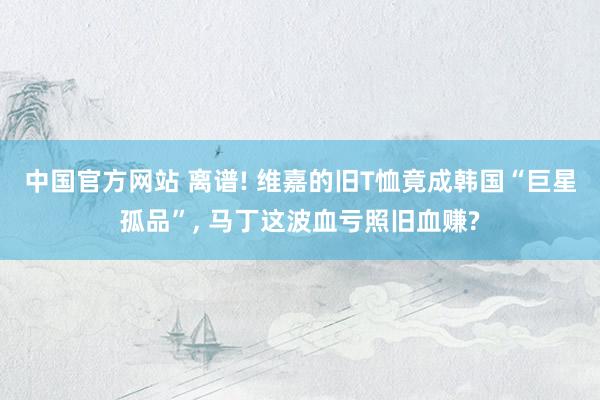中国官方网站 离谱! 维嘉的旧T恤竟成韩国“巨星孤品”， 马丁这波血亏照旧血赚?