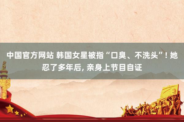 中国官方网站 韩国女星被指“口臭、不洗头”! 她忍了多年后， 亲身上节目自证