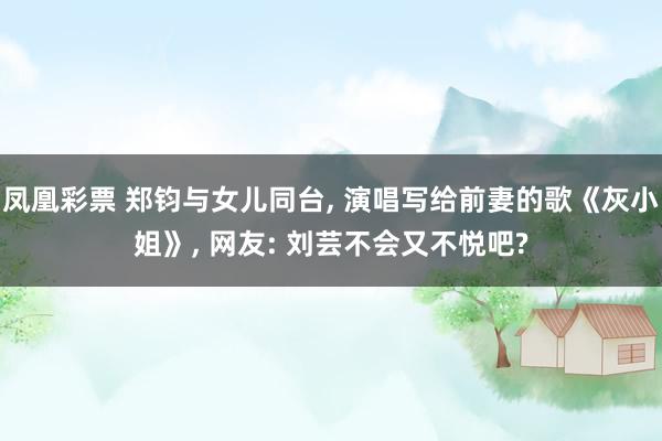 凤凰彩票 郑钧与女儿同台， 演唱写给前妻的歌《灰小姐》， 网友: 刘芸不会又不悦吧?