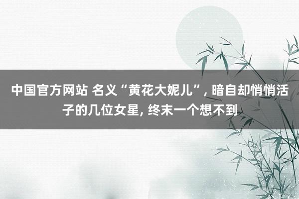 中国官方网站 名义“黄花大妮儿”， 暗自却悄悄活子的几位女星， 终末一个想不到
