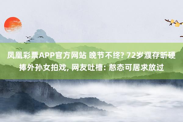 凤凰彩票APP官方网站 晚节不终? 72岁濮存昕硬捧外孙女拍戏， 网友吐槽: 憨态可居求放过