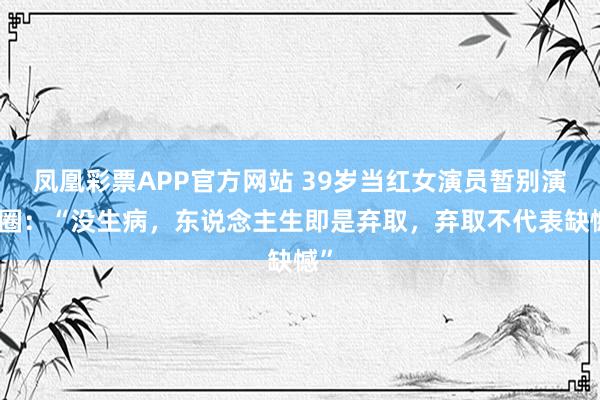 凤凰彩票APP官方网站 39岁当红女演员暂别演艺圈：“没生病，东说念主生即是弃取，弃取不代表缺憾”