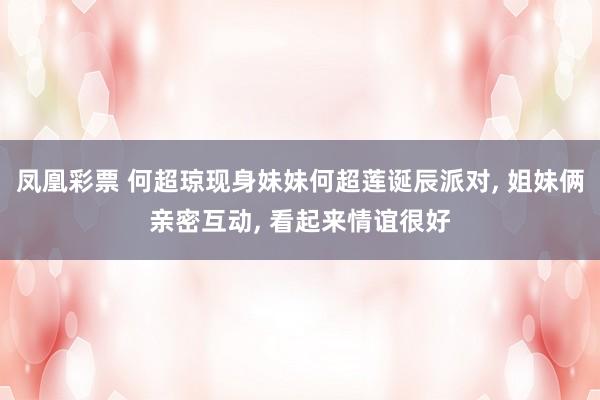 凤凰彩票 何超琼现身妹妹何超莲诞辰派对， 姐妹俩亲密互动， 看起来情谊很好