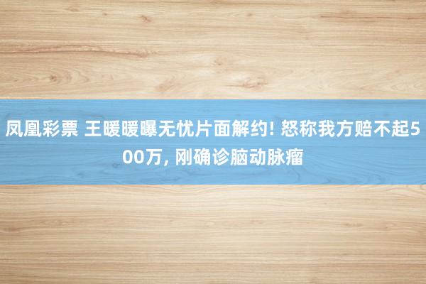 凤凰彩票 王暖暖曝无忧片面解约! 怒称我方赔不起500万, 刚确诊脑动脉瘤