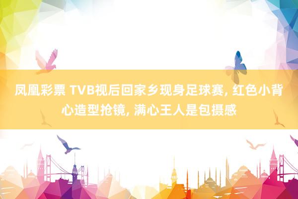 凤凰彩票 TVB视后回家乡现身足球赛, 红色小背心造型抢镜, 满心王人是包摄感