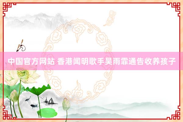 中国官方网站 香港闻明歌手吴雨霏通告收养孩子