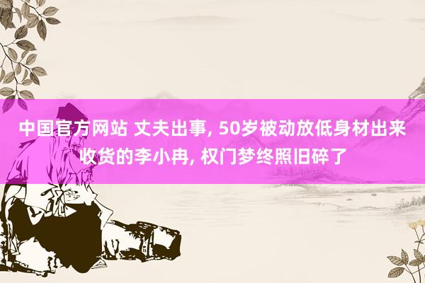 中国官方网站 丈夫出事， 50岁被动放低身材出来收货的李小冉， 权门梦终照旧碎了
