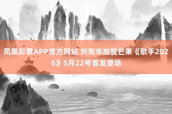 凤凰彩票APP官方网站 刘宪华加盟芒果《歌手2026》5月22号首发登场