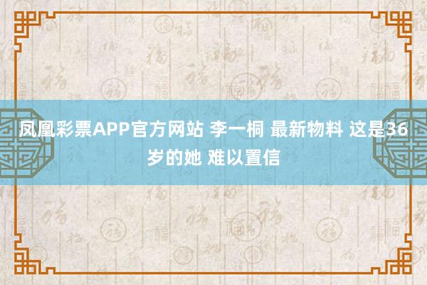凤凰彩票APP官方网站 李一桐 最新物料 这是36岁的她 难以置信