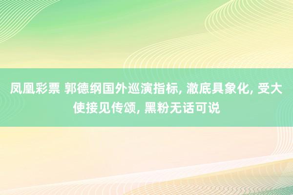 凤凰彩票 郭德纲国外巡演指标， 澈底具象化， 受大使接见传颂， 黑粉无话可说