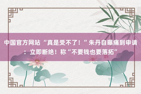 中国官方网站 “真是受不了！”朱丹自曝痛到申请：立即断绝！称“不要钱也要落拓”