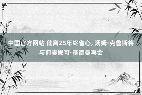 中国官方网站 仳离25年终省心, 汤姆·克鲁斯将与前妻妮可·基德曼再会