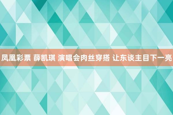 凤凰彩票 薛凯琪 演唱会肉丝穿搭 让东谈主目下一亮