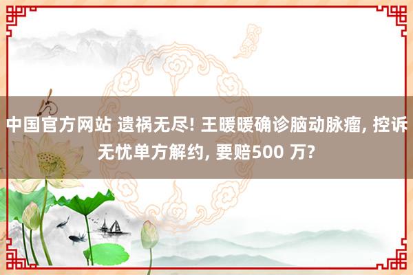 中国官方网站 遗祸无尽! 王暖暖确诊脑动脉瘤， 控诉无忧单方解约， 要赔500 万?