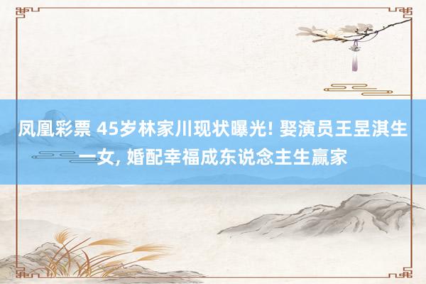 凤凰彩票 45岁林家川现状曝光! 娶演员王昱淇生一女， 婚配幸福成东说念主生赢家