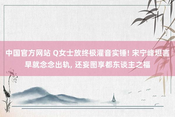 中国官方网站 Q女士放终极灌音实锤! 宋宁峰坦言早就念念出轨， 还妄图享都东谈主之福