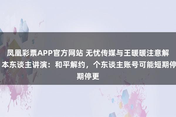 凤凰彩票APP官方网站 无忧传媒与王暖暖注意解约 本东谈主讲演：和平解约，个东谈主账号可能短期停更