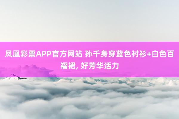 凤凰彩票APP官方网站 孙千身穿蓝色衬衫+白色百褶裙，<a href=