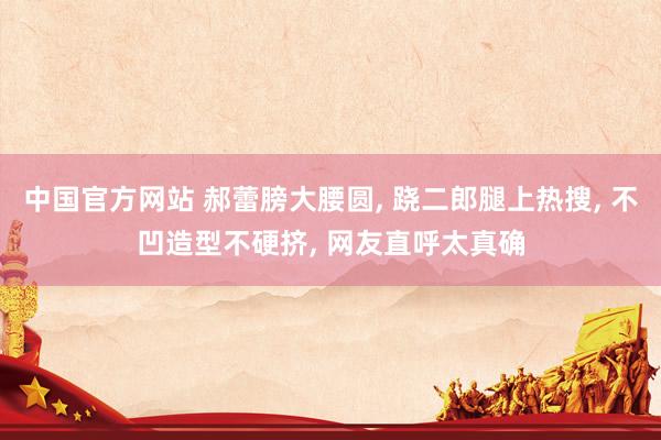中国官方网站 郝蕾膀大腰圆， 跷二郎腿上热搜，<a href=