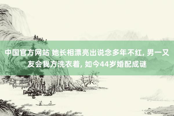 中国官方网站 她长相漂亮出说念多年不红， 男一又友会我方洗衣着， 如今44岁婚配成谜