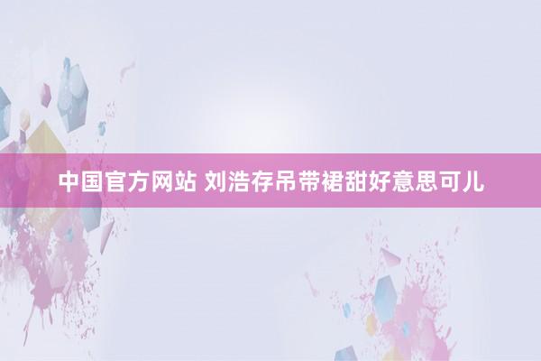 中国官方网站 刘浩存吊带裙甜好意思可儿