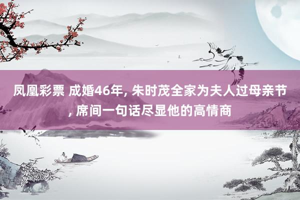 凤凰彩票 成婚46年， 朱时茂全家为夫人过母亲节， 席间一句话尽显他的高情商