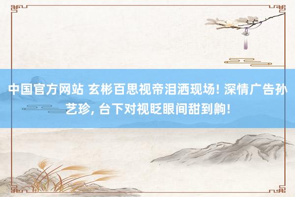 中国官方网站 玄彬百思视帝泪洒现场! 深情广告孙艺珍， 台下对视眨眼间甜到齁!