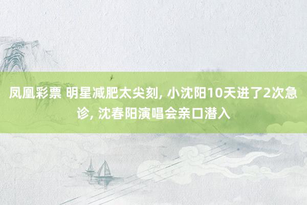 凤凰彩票 明星减肥太尖刻， 小沈阳10天进了2次急诊， 沈春阳演唱会亲口潜入