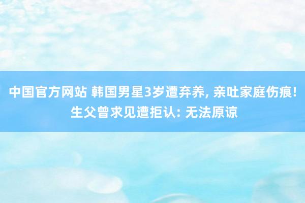 中国官方网站 韩国男星3岁遭弃养, 亲吐家庭伤痕! 生父曾求见遭拒认: 无法原谅